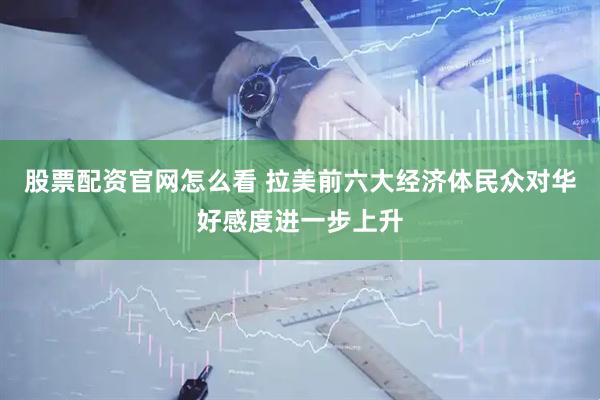 股票配资官网怎么看 拉美前六大经济体民众对华好感度进一步上升