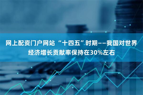 网上配资门户网站 “十四五”时期——我国对世界经济增长贡献率保持在30%左右