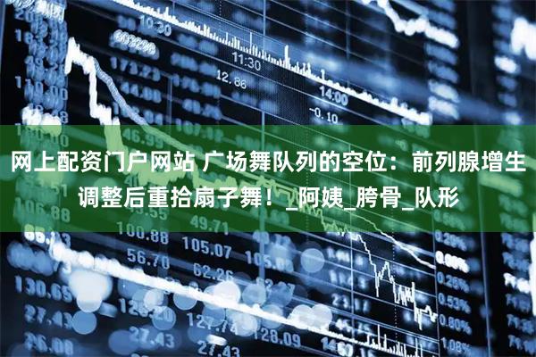 网上配资门户网站 广场舞队列的空位：前列腺增生调整后重拾扇子舞！_阿姨_胯骨_队形