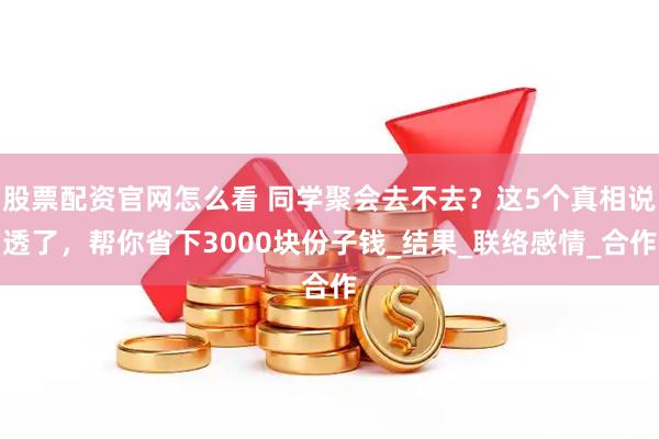 股票配资官网怎么看 同学聚会去不去？这5个真相说透了，帮你省下3000块份子钱_结果_联络感情_合作