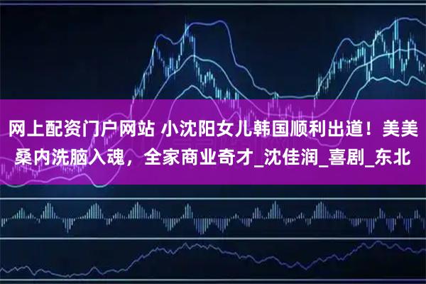 网上配资门户网站 小沈阳女儿韩国顺利出道！美美桑内洗脑入魂，全家商业奇才_沈佳润_喜剧_东北