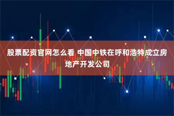 股票配资官网怎么看 中国中铁在呼和浩特成立房地产开发公司