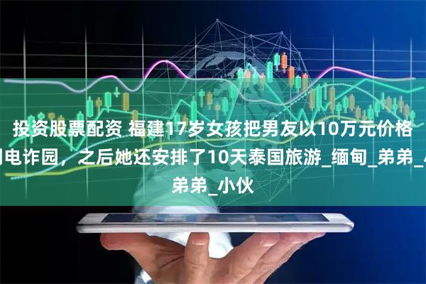 投资股票配资 福建17岁女孩把男友以10万元价格卖到电诈园，之后她还安排了10天泰国旅游_缅甸_弟弟_小伙