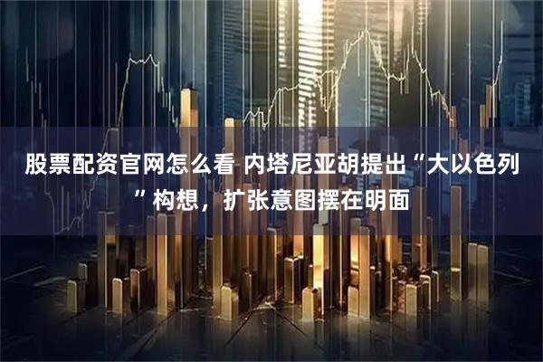 股票配资官网怎么看 内塔尼亚胡提出“大以色列”构想，扩张意图摆在明面