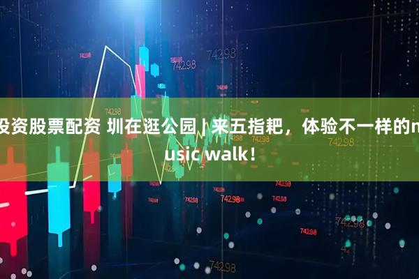 投资股票配资 圳在逛公园 | 来五指耙，体验不一样的music walk！