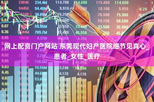 网上配资门户网站 东莞现代妇产医院细节见真心_患者_女性_医疗