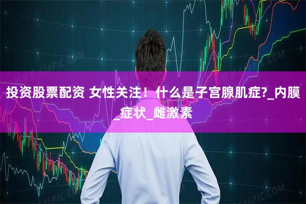 投资股票配资 女性关注！什么是子宫腺肌症?_内膜_症状_雌激素
