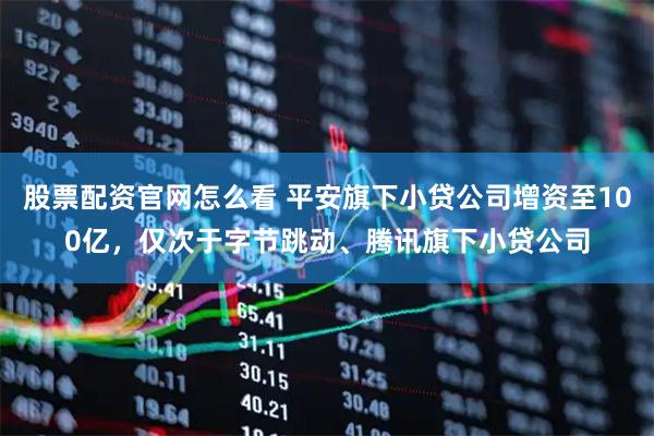 股票配资官网怎么看 平安旗下小贷公司增资至100亿，仅次于字节跳动、腾讯旗下小贷公司