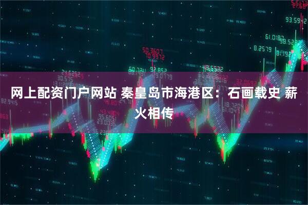 网上配资门户网站 秦皇岛市海港区：石画载史 薪火相传