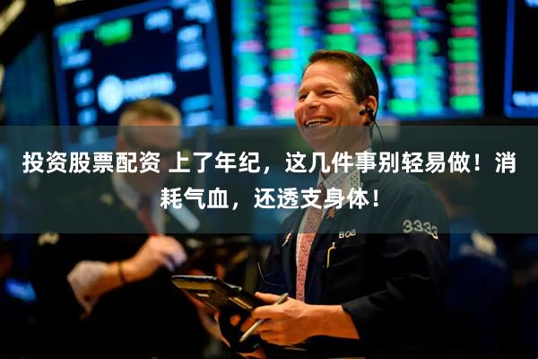 投资股票配资 上了年纪，这几件事别轻易做！消耗气血，还透支身体！