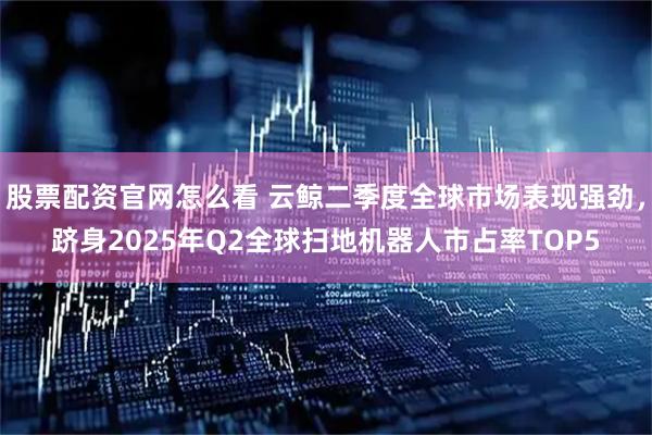 股票配资官网怎么看 云鲸二季度全球市场表现强劲，跻身2025年Q2全球扫地机器人市占率TOP5
