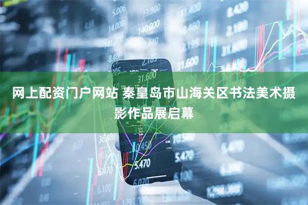 网上配资门户网站 秦皇岛市山海关区书法美术摄影作品展启幕