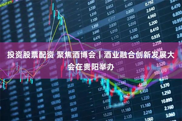 投资股票配资 聚焦酒博会｜酒业融合创新发展大会在贵阳举办
