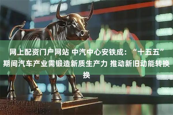 网上配资门户网站 中汽中心安铁成：“十五五”期间汽车产业需锻造新质生产力 推动新旧动能转换