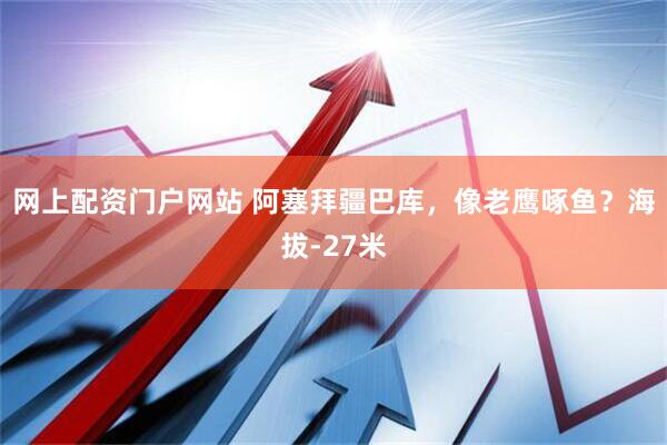 网上配资门户网站 阿塞拜疆巴库，像老鹰啄鱼？海拔-27米