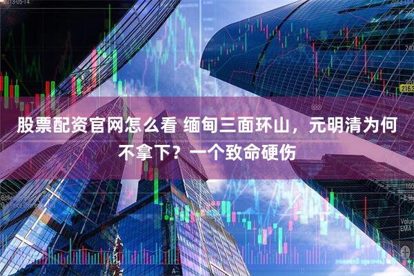 股票配资官网怎么看 缅甸三面环山，元明清为何不拿下？一个致命硬伤