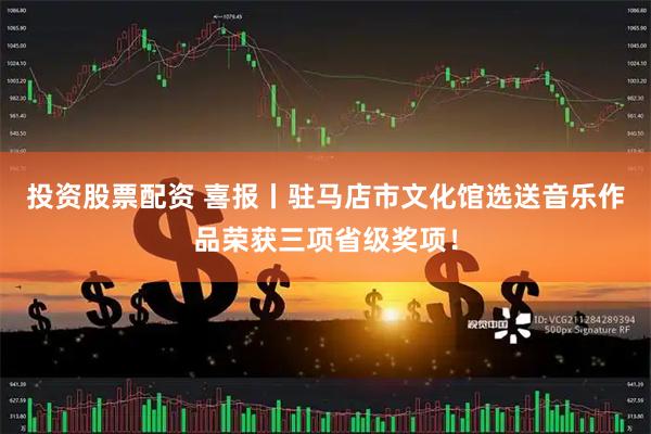 投资股票配资 喜报丨驻马店市文化馆选送音乐作品荣获三项省级奖项！