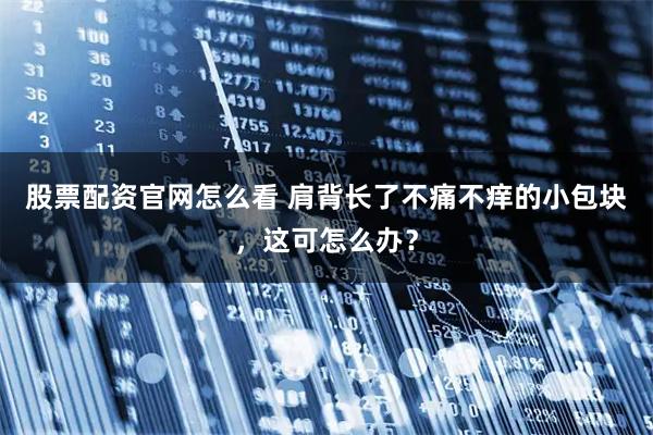 股票配资官网怎么看 肩背长了不痛不痒的小包块，这可怎么办？