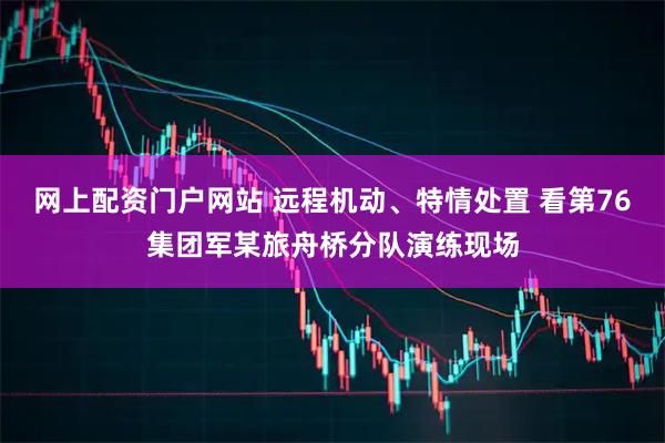 网上配资门户网站 远程机动、特情处置 看第76集团军某旅舟桥分队演练现场