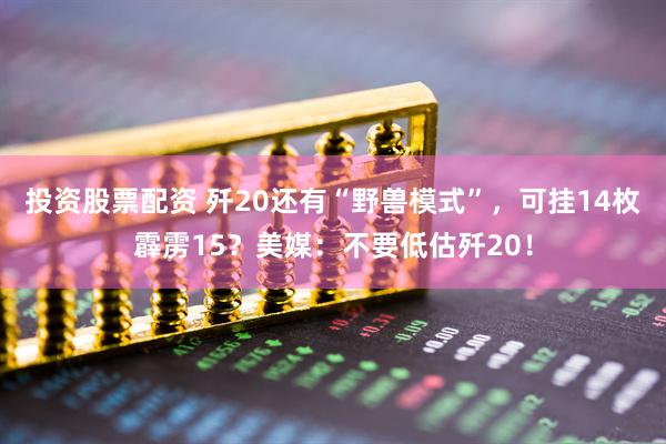 投资股票配资 歼20还有“野兽模式”，可挂14枚霹雳15？美媒：不要低估歼20！