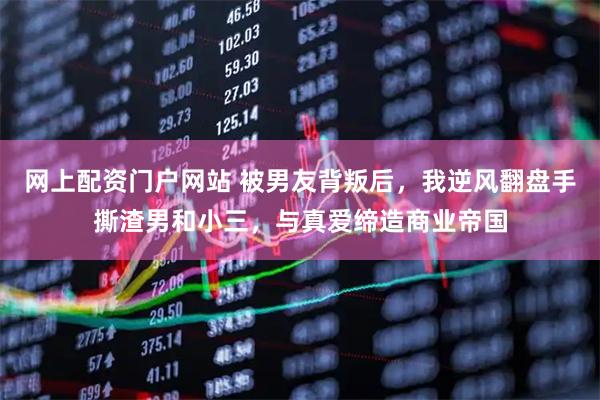 网上配资门户网站 被男友背叛后，我逆风翻盘手撕渣男和小三，与真爱缔造商业帝国