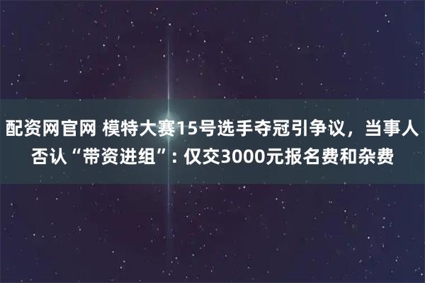 配资网官网 模特大赛15号选手夺冠引争议，当事人否认“带资进组”: 仅交3000元报名费和杂费