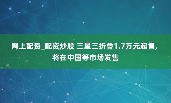 网上配资_配资炒股 三星三折叠1.7万元起售, 将在中国等市场发售
