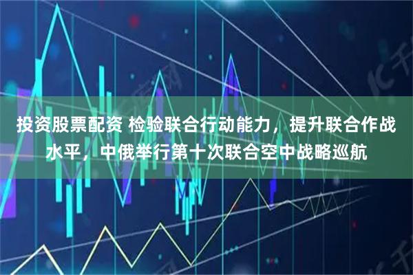 投资股票配资 检验联合行动能力,提升联合作战水平,中俄举行第十次联合空中战略巡航