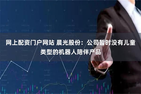 网上配资门户网站 晨光股份：公司暂时没有儿童类型的机器人陪伴产品
