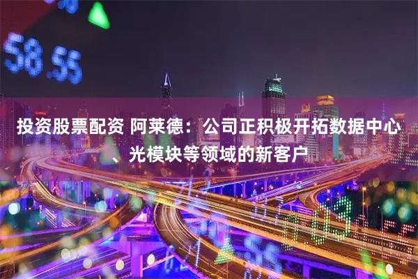 投资股票配资 阿莱德：公司正积极开拓数据中心、光模块等领域的新客户