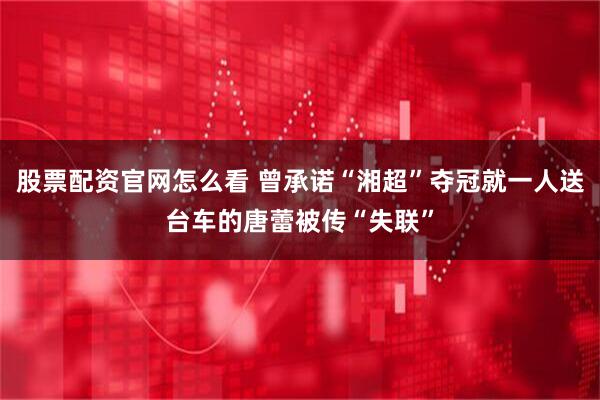 股票配资官网怎么看 曾承诺“湘超”夺冠就一人送台车的唐蕾被传“失联”