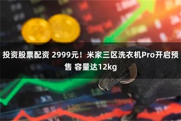 投资股票配资 2999元！米家三区洗衣机Pro开启预售 容量达12kg