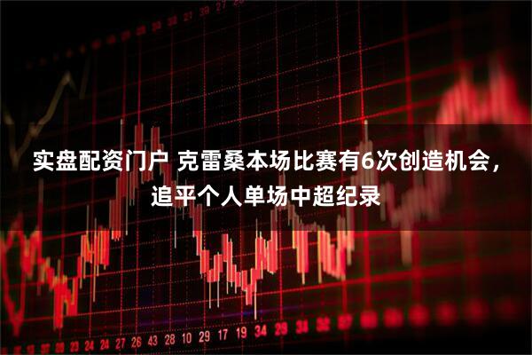 实盘配资门户 克雷桑本场比赛有6次创造机会，追平个人单场中超纪录
