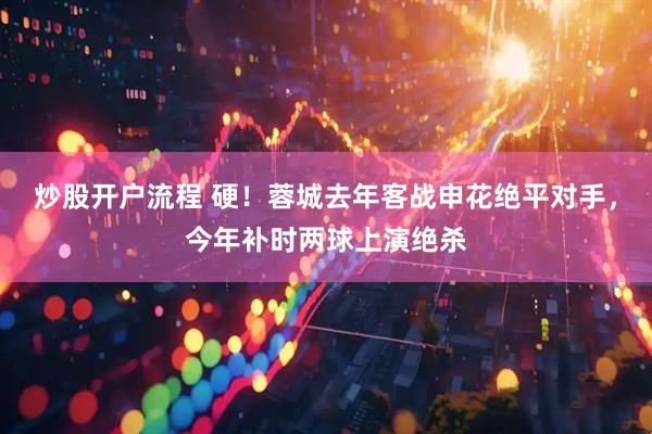 炒股开户流程 硬！蓉城去年客战申花绝平对手，今年补时两球上演绝杀