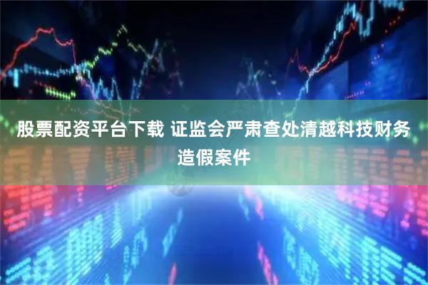 股票配资平台下载 证监会严肃查处清越科技财务造假案件