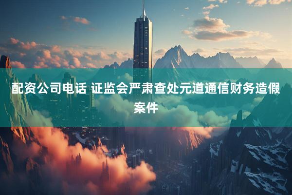 配资公司电话 证监会严肃查处元道通信财务造假案件