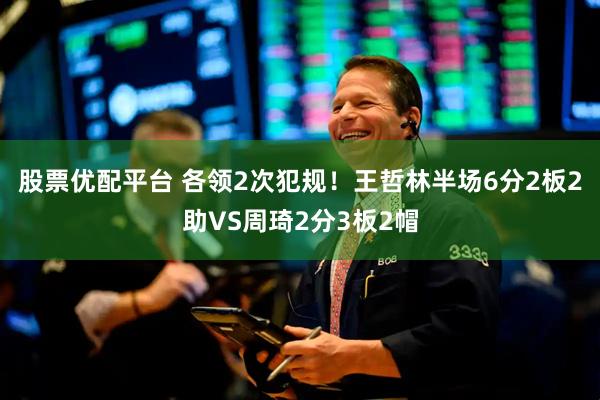 股票优配平台 各领2次犯规！王哲林半场6分2板2助VS周琦2分3板2帽