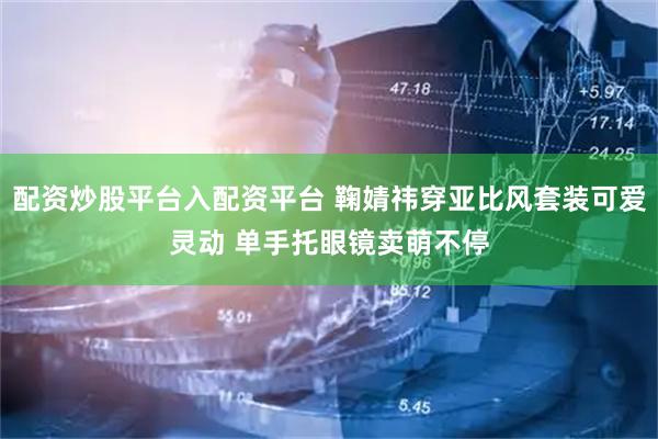 配资炒股平台入配资平台 鞠婧祎穿亚比风套装可爱灵动 单手托眼镜卖萌不停
