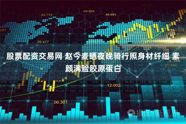 股票配资交易网 赵今麦晒夜晚骑行照身材纤细 素颜满脸胶原蛋白