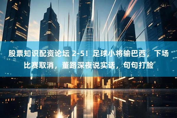 股票知识配资论坛 2-5！足球小将输巴西，下场比赛取消，董路深夜说实话，句句打脸
