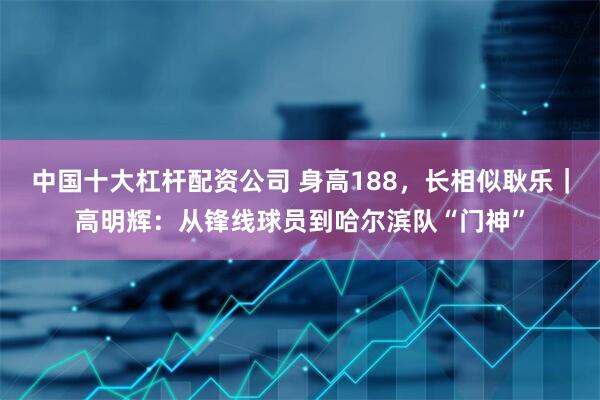 中国十大杠杆配资公司 身高188，长相似耿乐｜高明辉：从锋线球员到哈尔滨队“门神”